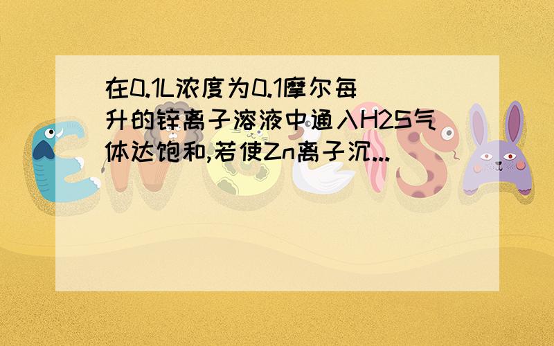 在0.1L浓度为0.1摩尔每升的锌离子溶液中通入H2S气体达饱和,若使Zn离子沉...