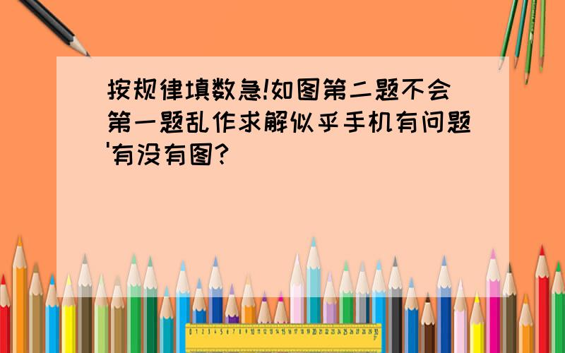 按规律填数急!如图第二题不会第一题乱作求解似乎手机有问题'有没有图?