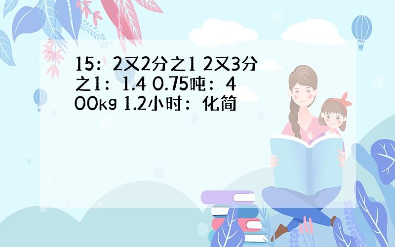 15：2又2分之1 2又3分之1：1.4 0.75吨：400kg 1.2小时：化简