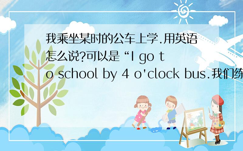 我乘坐某时的公车上学.用英语怎么说?可以是“I go to school by 4 o'clock bus.我们练习好像