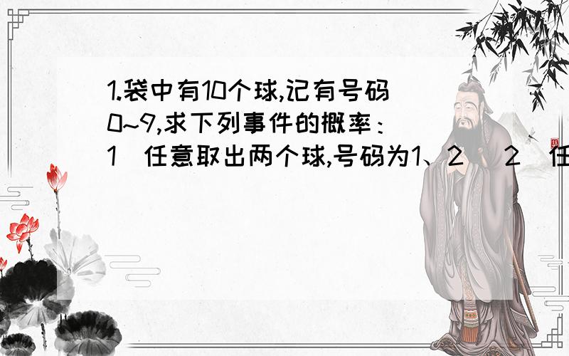 1.袋中有10个球,记有号码0~9,求下列事件的概率：（1）任意取出两个球,号码为1、2 （2）任意取出三个球