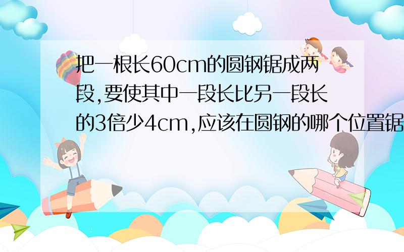 把一根长60cm的圆钢锯成两段,要使其中一段长比另一段长的3倍少4cm,应该在圆钢的哪个位置锯开?