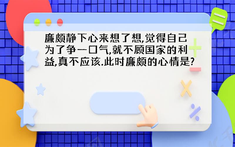 廉颇静下心来想了想,觉得自己为了争一口气,就不顾国家的利益,真不应该.此时廉颇的心情是?