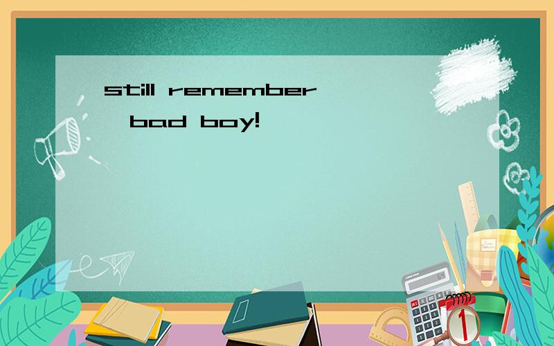 still remember,bad boy!