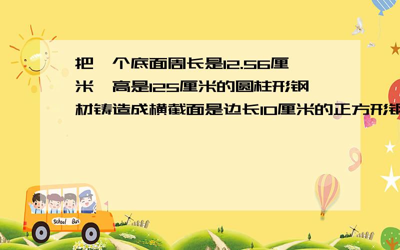 把一个底面周长是12.56厘米,高是125厘米的圆柱形钢材铸造成横截面是边长10厘米的正方形钢材这根钢材有多