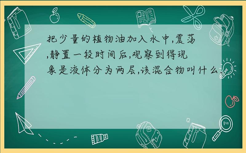 把少量的植物油加入水中,震荡,静置一段时间后,观察到得现象是液体分为两层,该混合物叫什么.