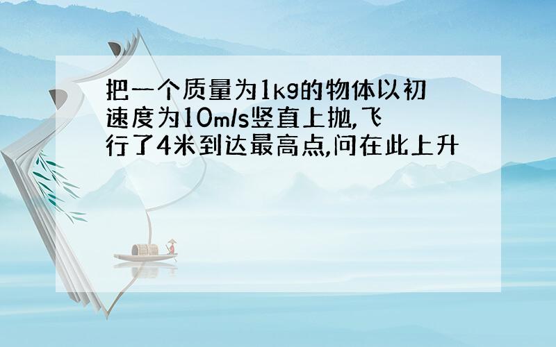 把一个质量为1kg的物体以初速度为10m/s竖直上抛,飞行了4米到达最高点,问在此上升