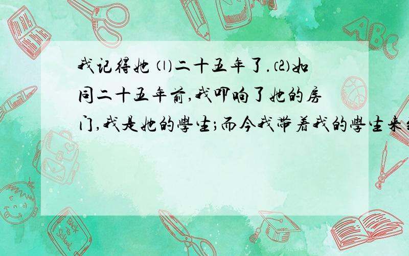 我记得她 ⑴二十五年了.⑵如同二十五年前,我叩响了她的房门,我是她的学生；而今我带着我的学生来到这所中学实习.我的学生肃