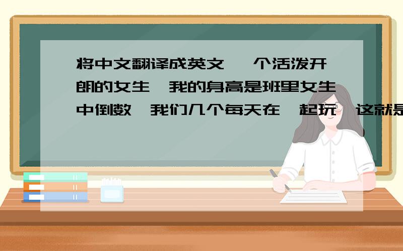 将中文翻译成英文 一个活泼开朗的女生,我的身高是班里女生中倒数,我们几个每天在一起玩,这就是我.