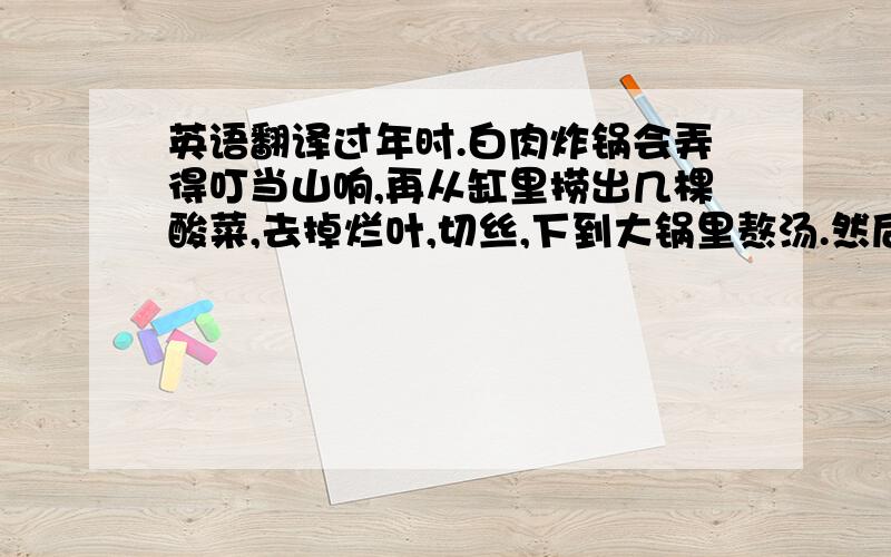 英语翻译过年时.白肉炸锅会弄得叮当山响,再从缸里捞出几棵酸菜,去掉烂叶,切丝,下到大锅里熬汤.然后,面颊潮红,目光炯炯,