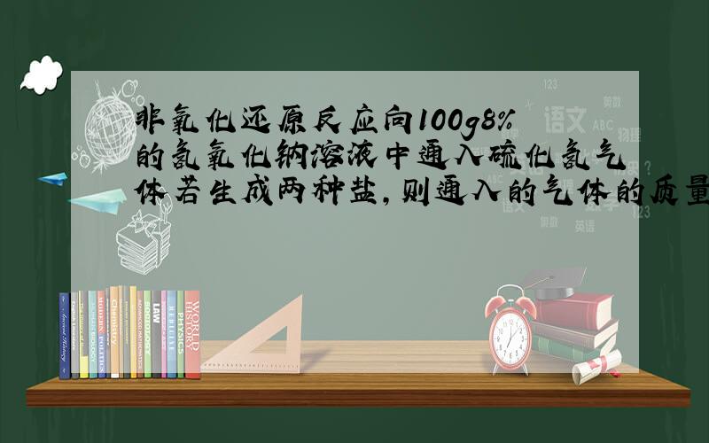 非氧化还原反应向100g8%的氢氧化钠溶液中通入硫化氢气体若生成两种盐,则通入的气体的质量可能是（）A、9g B.7g