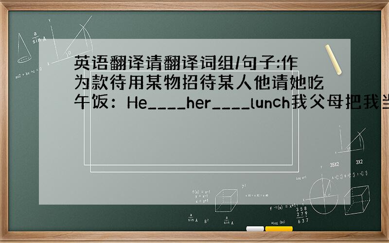 英语翻译请翻译词组/句子:作为款待用某物招待某人他请她吃午饭：He____her____lunch我父母把我当成小孩&n