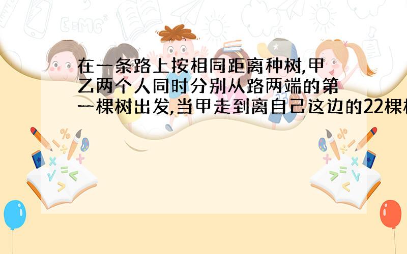 在一条路上按相同距离种树,甲乙两个人同时分别从路两端的第一棵树出发,当甲走到离自己这边的22棵树时