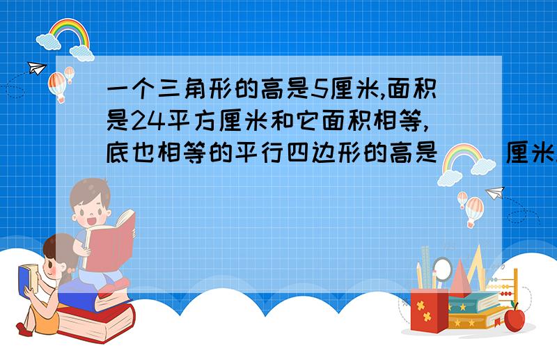 一个三角形的高是5厘米,面积是24平方厘米和它面积相等,底也相等的平行四边形的高是（ ）厘米.