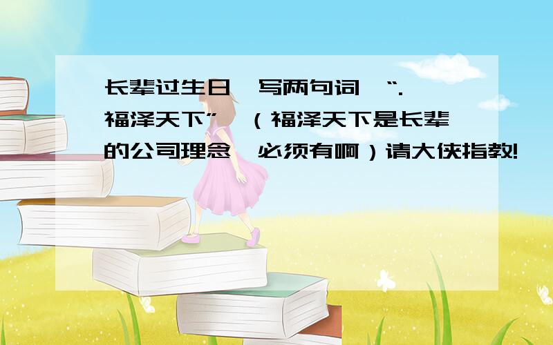 长辈过生日,写两句词,“.,福泽天下”,（福泽天下是长辈的公司理念,必须有啊）请大侠指教!