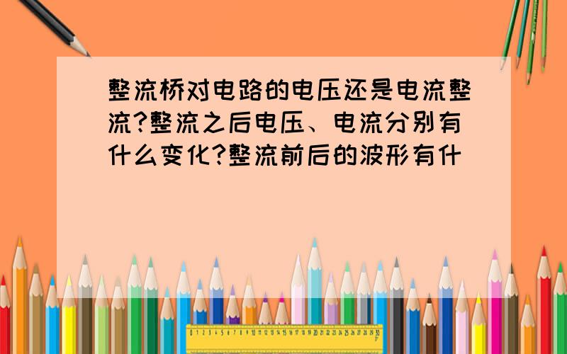 整流桥对电路的电压还是电流整流?整流之后电压、电流分别有什么变化?整流前后的波形有什