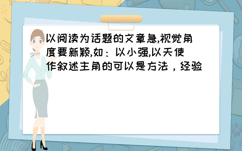 以阅读为话题的文章急,视觉角度要新颖,如：以小强,以天使作叙述主角的可以是方法，经验