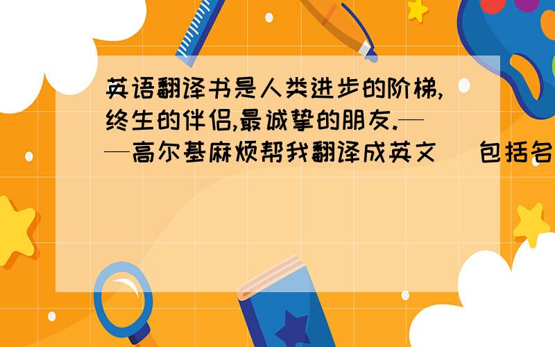 英语翻译书是人类进步的阶梯,终生的伴侣,最诚挚的朋友.——高尔基麻烦帮我翻译成英文 （包括名字）