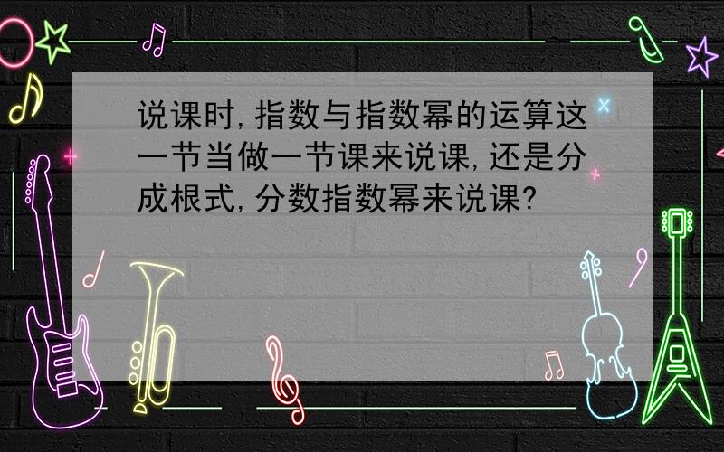 说课时,指数与指数幂的运算这一节当做一节课来说课,还是分成根式,分数指数幂来说课?