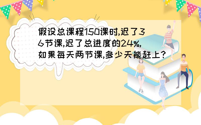 假设总课程150课时,迟了36节课,迟了总进度的24%,如果每天两节课,多少天能赶上?