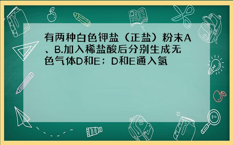 有两种白色钾盐（正盐）粉末A、B.加入稀盐酸后分别生成无色气体D和E；D和E通入氢