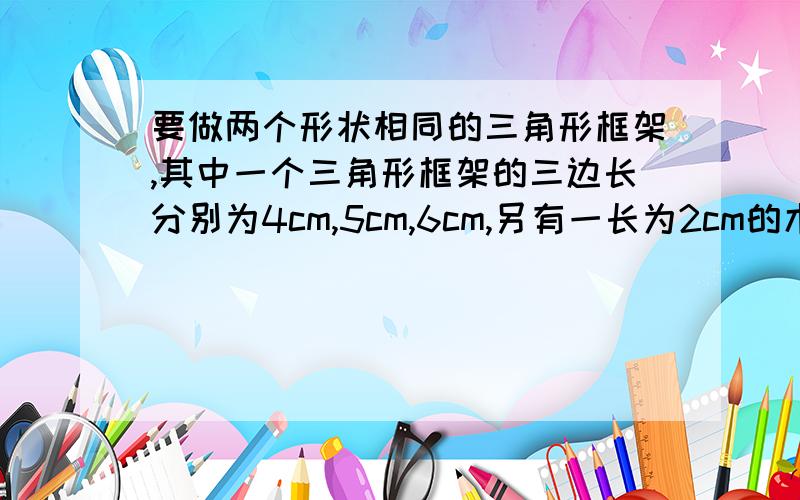 要做两个形状相同的三角形框架,其中一个三角形框架的三边长分别为4cm,5cm,6cm,另有一长为2cm的木料,问:剩下的