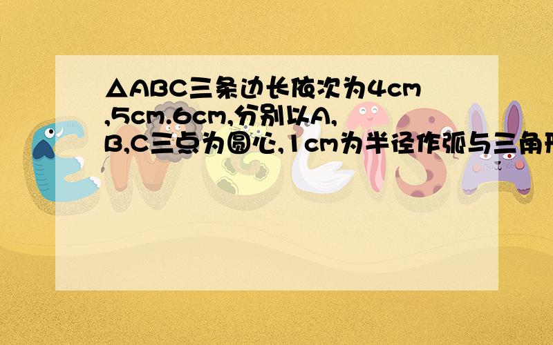 △ABC三条边长依次为4cm,5cm.6cm,分别以A,B,C三点为圆心,1cm为半径作弧与三角形小扇形（均在三角形内部