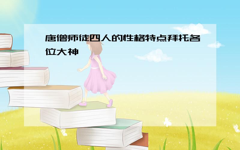 唐僧师徒四人的性格特点拜托各位大神