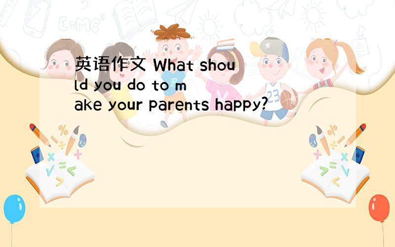 英语作文 What should you do to make your parents happy?