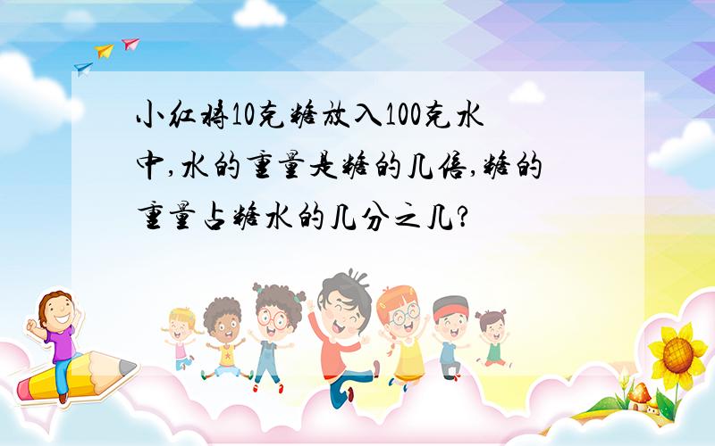 小红将10克糖放入100克水中,水的重量是糖的几倍,糖的重量占糖水的几分之几?