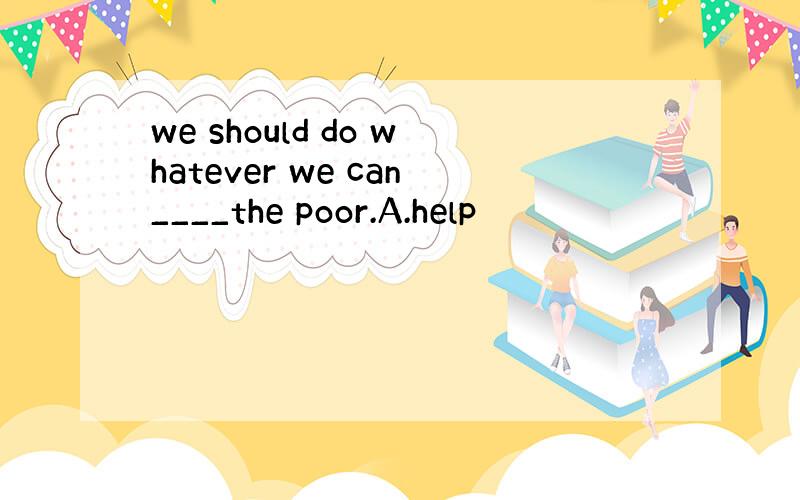 we should do whatever we can____the poor.A.help