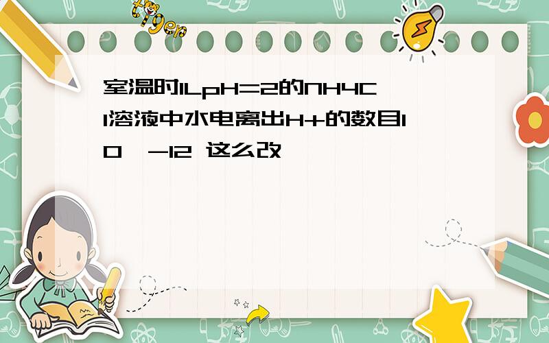 室温时1LpH=2的NH4Cl溶液中水电离出H+的数目10^-12 这么改