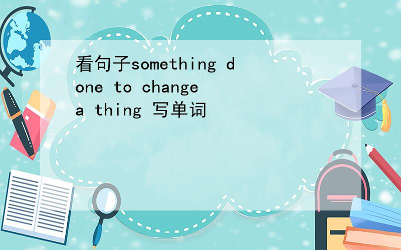 看句子something done to change a thing 写单词