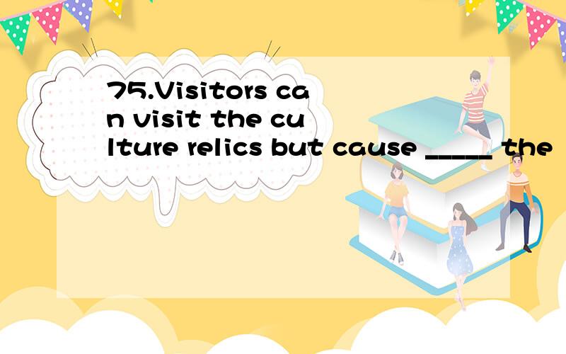 75.Visitors can visit the culture relics but cause _____ the