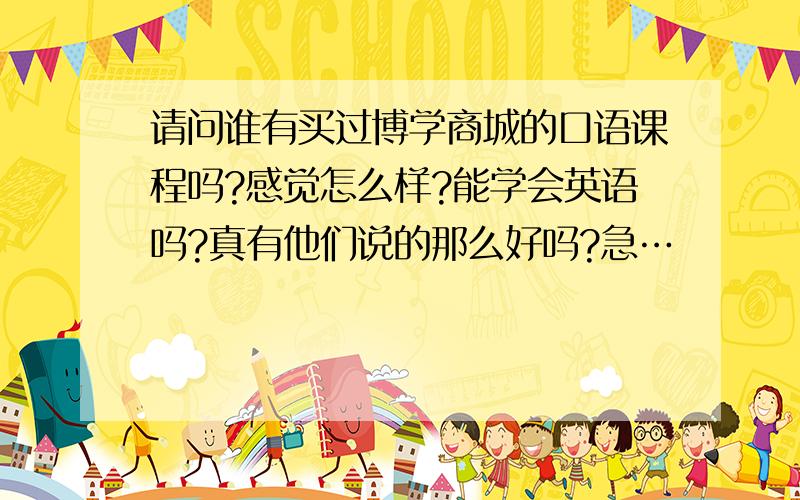 请问谁有买过博学商城的口语课程吗?感觉怎么样?能学会英语吗?真有他们说的那么好吗?急…