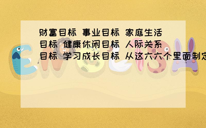 财富目标 事业目标 家庭生活目标 健康休闲目标 人际关系目标 学习成长目标 从这六六个里面制定目标、希望哥哥姐姐们可以帮