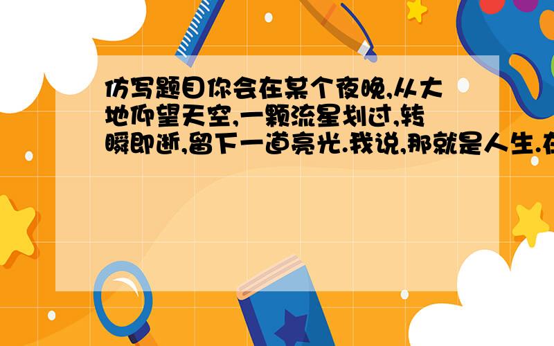 仿写题目你会在某个夜晚,从大地仰望天空,一颗流星划过,转瞬即逝,留下一道亮光.我说,那就是人生.在时间的长河中,一生就只