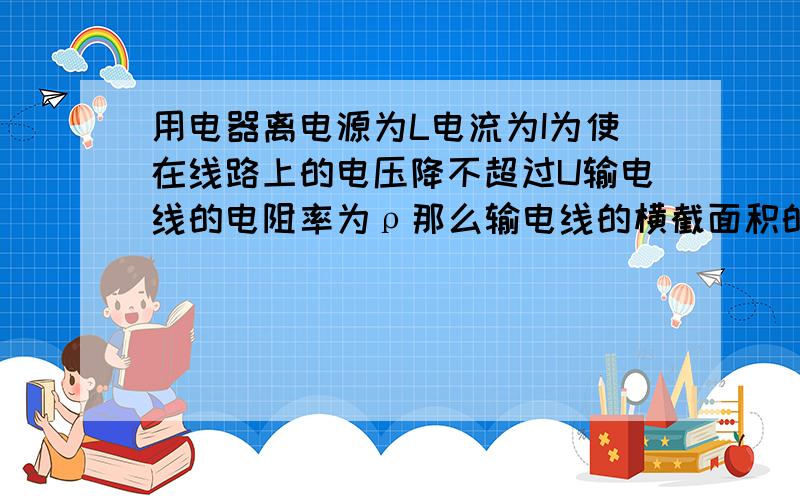 用电器离电源为L电流为I为使在线路上的电压降不超过U输电线的电阻率为ρ那么输电线的横截面积的最小值为