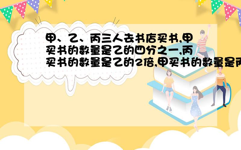 甲、乙、丙三人去书店买书,甲买书的数量是乙的四分之一,丙买书的数量是乙的2倍,甲买书的数量是丙买书的