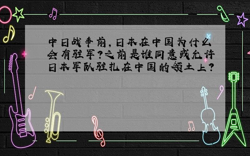 中日战争前,日本在中国为什么会有驻军?之前是谁同意或允许日本军队驻扎在中国的领土上?