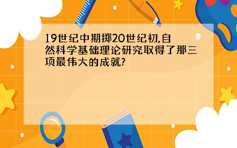 19世纪中期掷20世纪初,自然科学基础理论研究取得了那三项最伟大的成就?