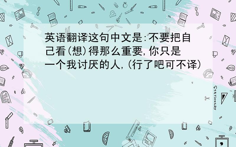 英语翻译这句中文是:不要把自己看(想)得那么重要,你只是一个我讨厌的人,(行了吧可不译)