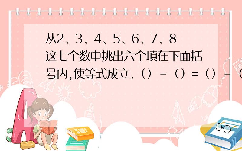 从2、3、4、5、6、7、8这七个数中挑出六个填在下面括号内,使等式成立.（）-（）=（）-（）=（）-（）?%D%A