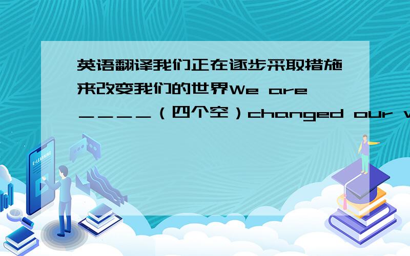 英语翻译我们正在逐步采取措施来改变我们的世界We are＿＿＿＿（四个空）changed our world.后面是ch