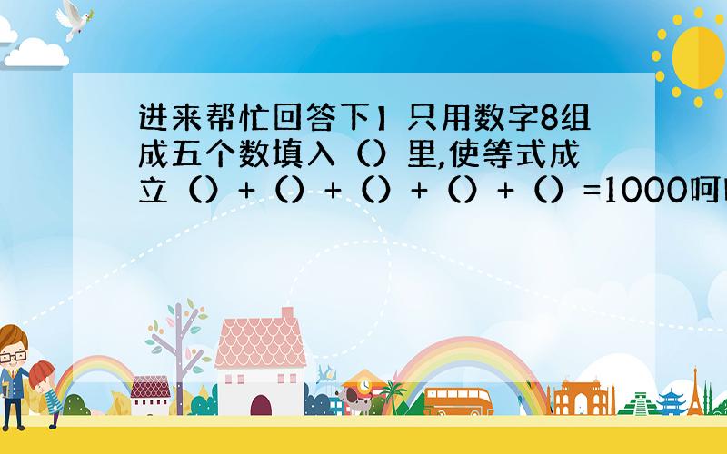 进来帮忙回答下】只用数字8组成五个数填入（）里,使等式成立（）+（）+（）+（）+（）=1000呵呵.帮忙回答下了.