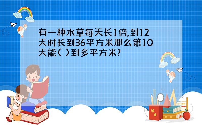 有一种水草每天长1倍,到12天时长到36平方米那么第10天能( )到多平方米?