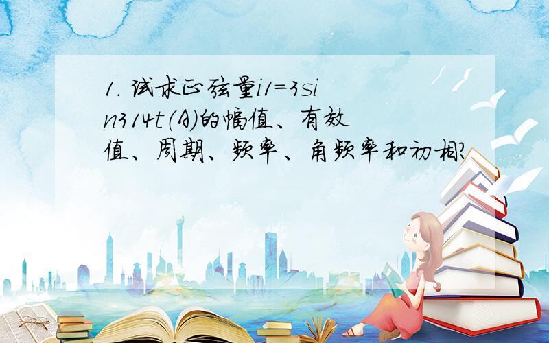 1. 试求正弦量i1=3sin314t（A）的幅值、有效值、周期、频率、角频率和初相?