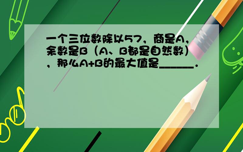 一个三位数除以57，商是A，余数是B（A、B都是自然数），那么A+B的最大值是______．