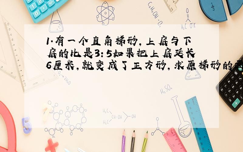 1.有一个直角梯形,上底与下底的比是3：5如果把上底延长6厘米,就变成了正方形,求原梯形的面积是多少厘米?