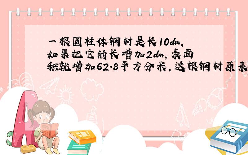 一根圆柱体钢材是长10dm,如果把它的长增加2dm,表面积就增加62.8平方分米,这根钢材原来的体积是